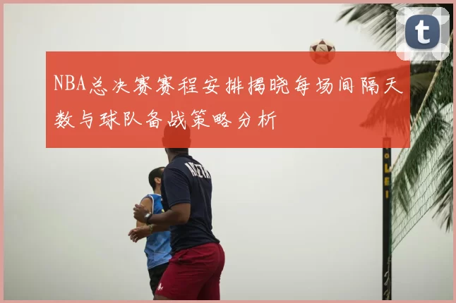 NBA总决赛赛程安排揭晓每场间隔天数与球队备战策略分析