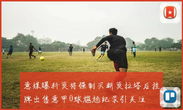 意媒曝科莫将强制买断莫拉塔后挂牌出售意甲0球尴尬纪录引关注