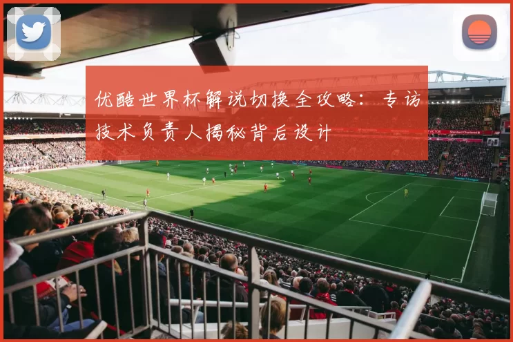 优酷世界杯解说切换全攻略：专访技术负责人揭秘背后设计