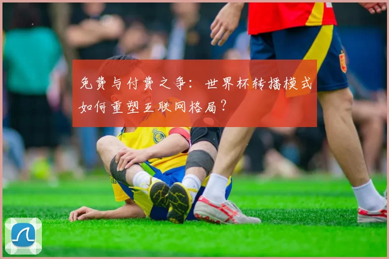 免费与付费之争:世界杯转播模式如何重塑互联网格局?