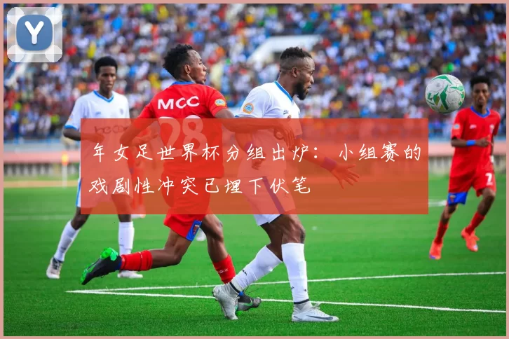 年女足世界杯分组出炉:小组赛的戏剧性冲突已埋下伏笔