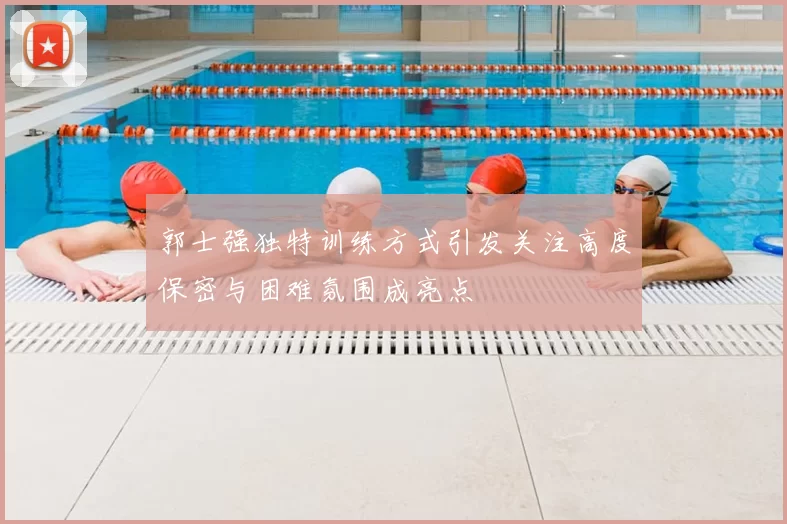 郭士强独特训练方式引发关注高度保密与困难氛围成亮点