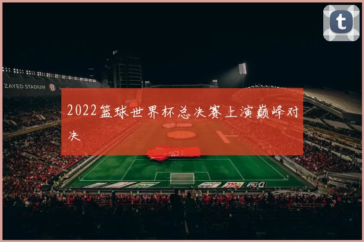 2022篮球世界杯总决赛上演巅峰对决
