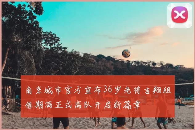 南京城市官方宣布36岁老将吉翔租借期满正式离队开启新篇章