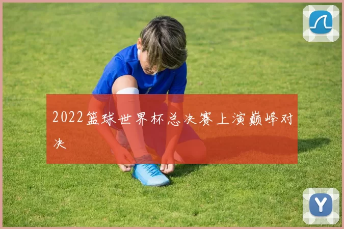 2022篮球世界杯总决赛上演巅峰对决