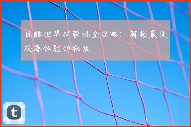 优酷世界杯解说全攻略:解锁最佳观赛体验的秘诀