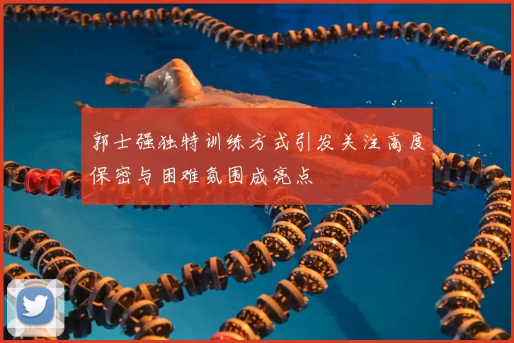 郭士强独特训练方式引发关注高度保密与困难氛围成亮点
