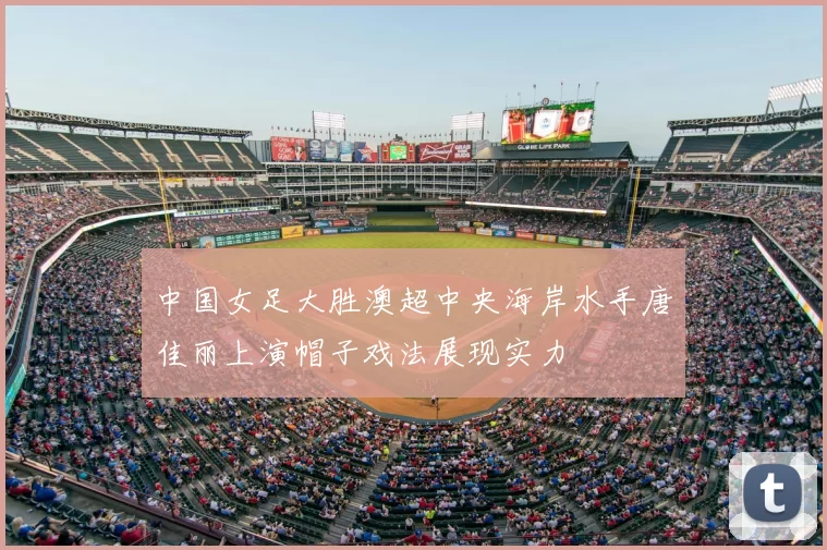 中国女足大胜澳超中央海岸水手唐佳丽上演帽子戏法展现实力