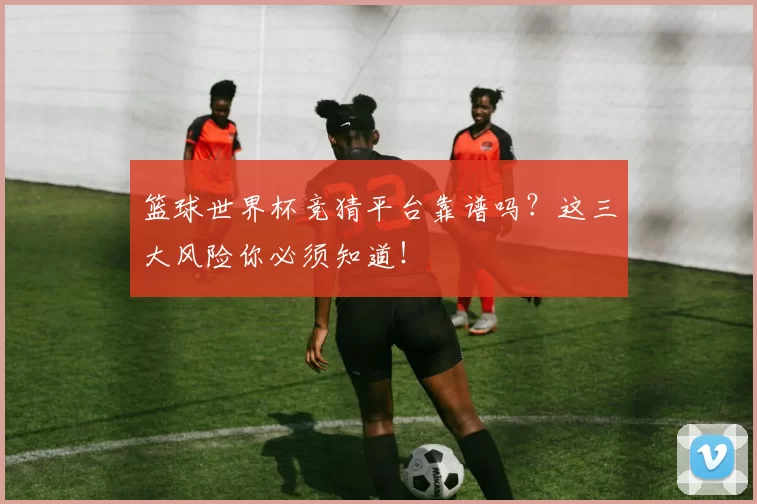 篮球世界杯竞猜平台靠谱吗?这三大风险你必须知道!