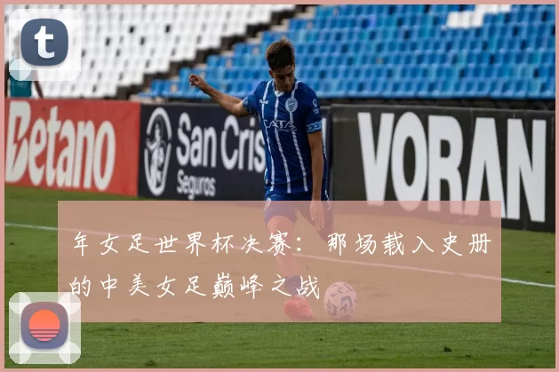 年女足世界杯决赛:那场载入史册的中美女足巅峰之战