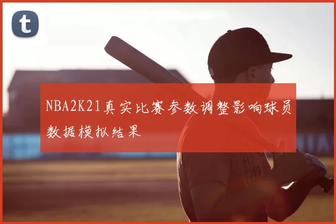 NBA2K21真实比赛参数调整影响球员数据模拟结果