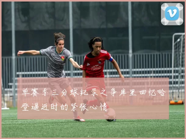单赛季三分球纪录之争库里回忆哈登逼近时的紧张心情