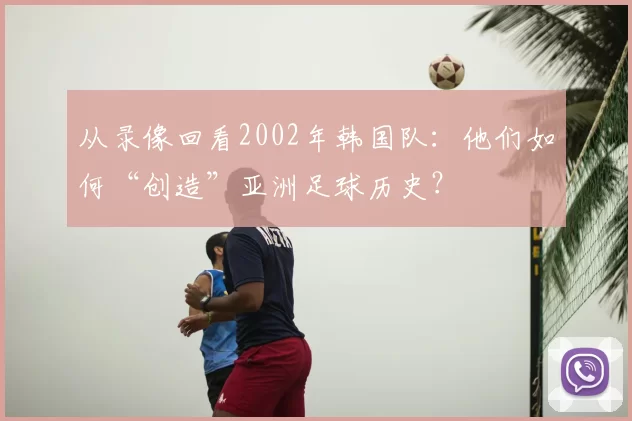 从录像回看2002年韩国队:他们如何“创造”亚洲足球历史?