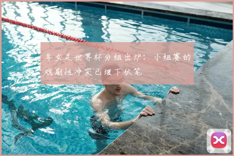 年女足世界杯分组出炉:小组赛的戏剧性冲突已埋下伏笔