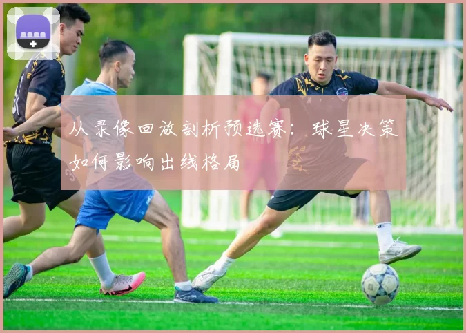 从录像回放剖析预选赛:球星决策如何影响出线格局