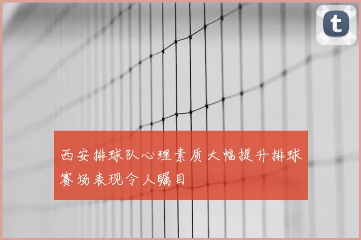 西安排球队心理素质大幅提升排球赛场表现令人瞩目