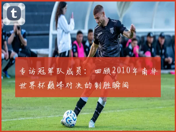 专访冠军队成员:回顾2010年南非世界杯巅峰对决的制胜瞬间