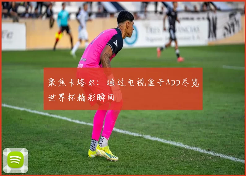 聚焦卡塔尔:通过电视盒子App尽览世界杯精彩瞬间