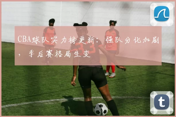 CBA球队实力榜更新：强队分化加剧，季后赛格局生变