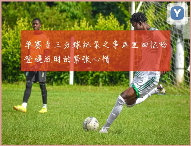 单赛季三分球纪录之争库里回忆哈登逼近时的紧张心情