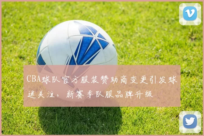 CBA球队官方服装赞助商变更引发球迷关注，新赛季队服品牌升级