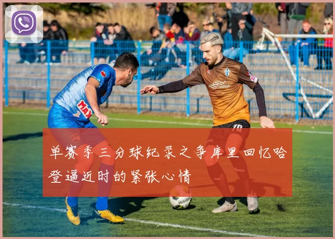 单赛季三分球纪录之争库里回忆哈登逼近时的紧张心情