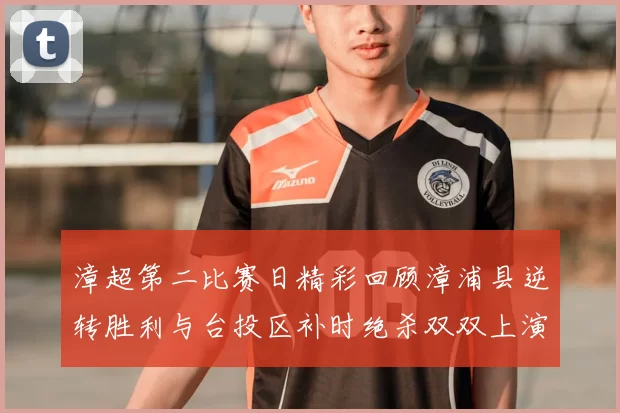 漳超第二比赛日精彩回顾漳浦县逆转胜利与台投区补时绝杀双双上演