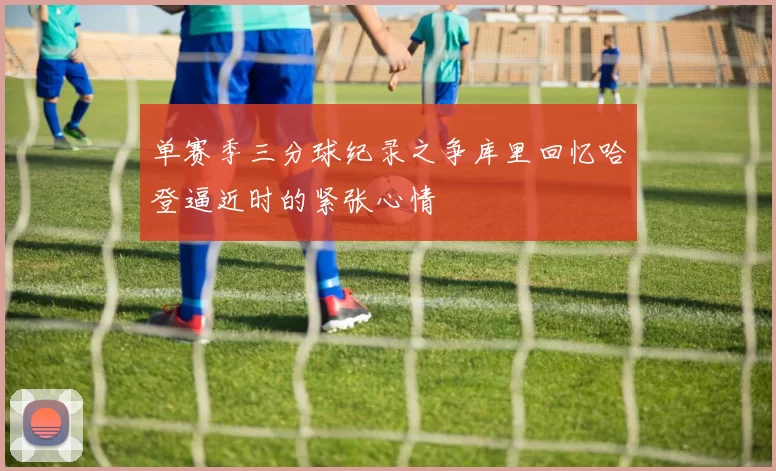 单赛季三分球纪录之争库里回忆哈登逼近时的紧张心情