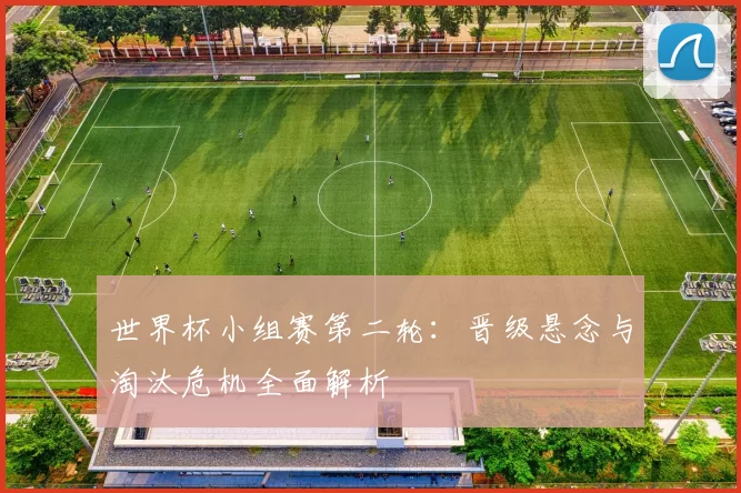 世界杯小组赛第二轮:晋级悬念与淘汰危机全面解析