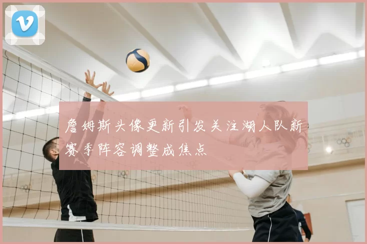詹姆斯头像更新引发关注湖人队新赛季阵容调整成焦点