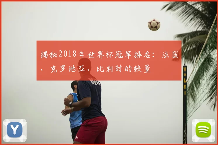 揭秘2018年世界杯冠军排名:法国、克罗地亚、比利时的较量