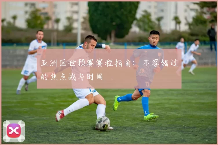 亚洲区世预赛赛程指南:不容错过的焦点战与时间