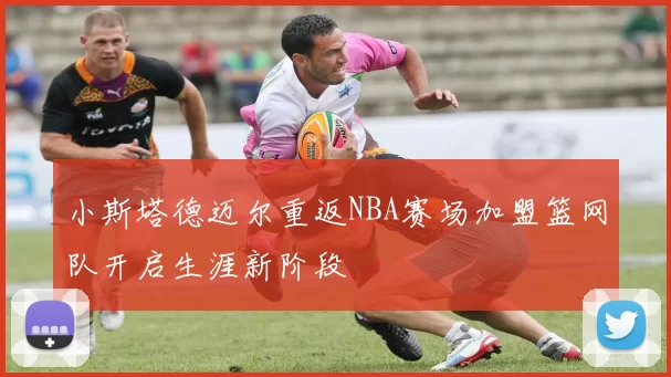 小斯塔德迈尔重返NBA赛场加盟篮网队开启生涯新阶段
