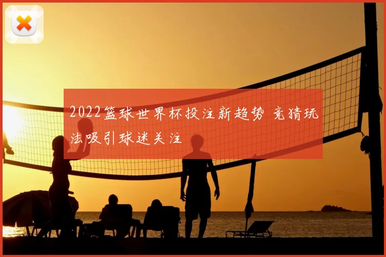 2022篮球世界杯投注新趋势 竞猜玩法吸引球迷关注
