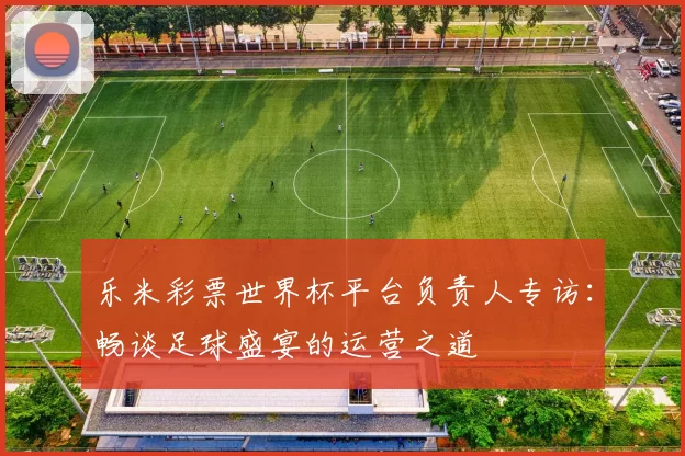 乐米彩票世界杯平台负责人专访：畅谈足球盛宴的运营之道
