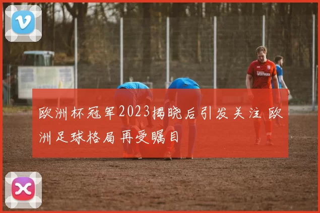 欧洲杯冠军2023揭晓后引发关注 欧洲足球格局再受瞩目
