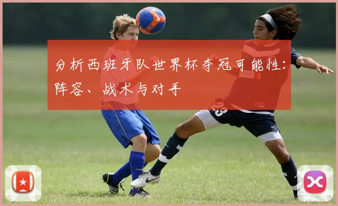 分析西班牙队世界杯夺冠可能性：阵容、战术与对手