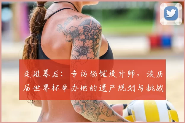 走进幕后:专访场馆设计师,谈历届世界杯举办地的遗产规划与挑战