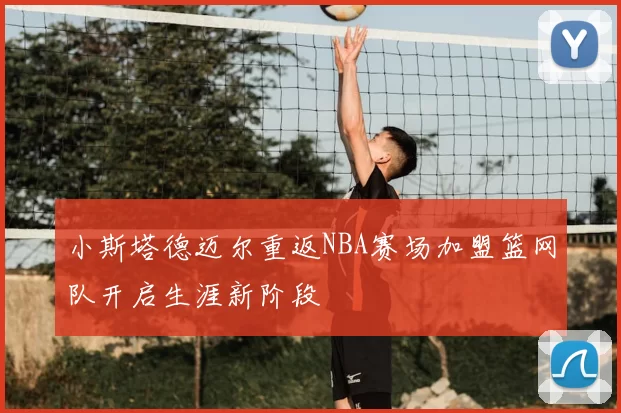 小斯塔德迈尔重返NBA赛场加盟篮网队开启生涯新阶段