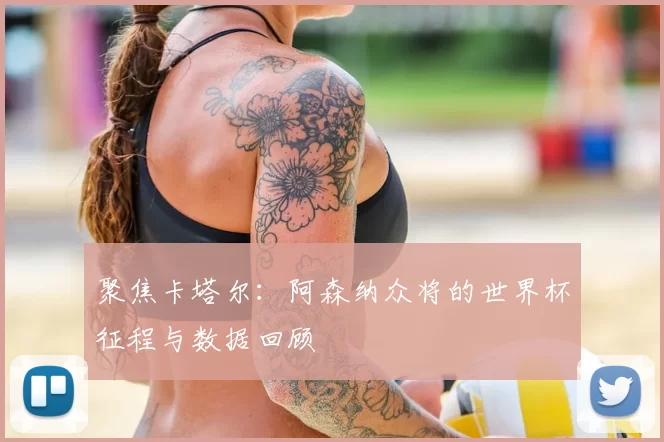聚焦卡塔尔:阿森纳众将的世界杯征程与数据回顾