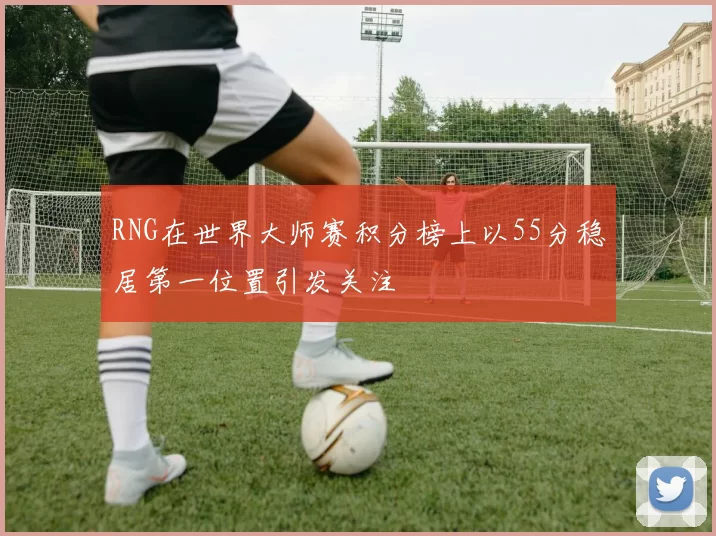 RNG在世界大师赛积分榜上以55分稳居第一位置引发关注