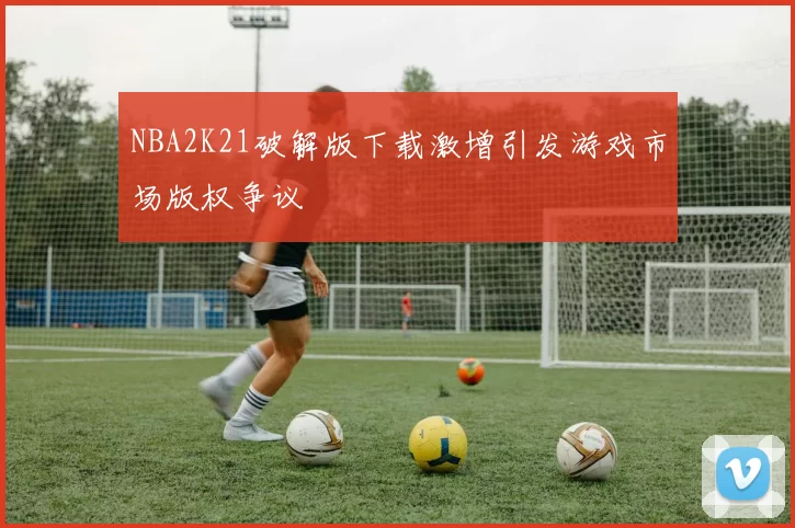 NBA2K21破解版下载激增引发游戏市场版权争议
