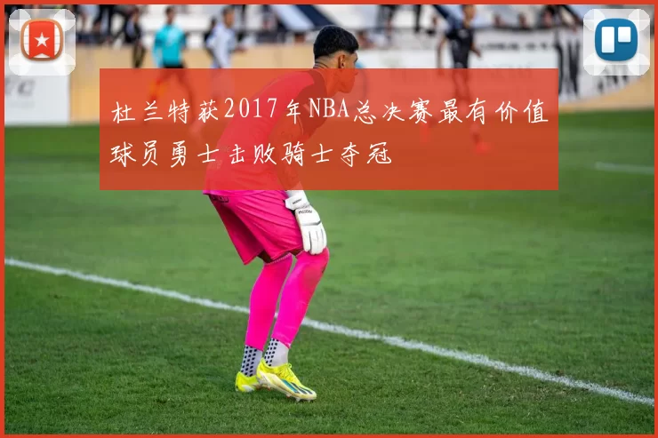 杜兰特获2017年NBA总决赛最有价值球员勇士击败骑士夺冠