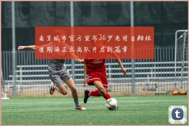 南京城市官方宣布36岁老将吉翔租借期满正式离队开启新篇章