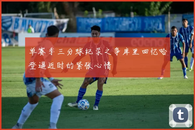 单赛季三分球纪录之争库里回忆哈登逼近时的紧张心情