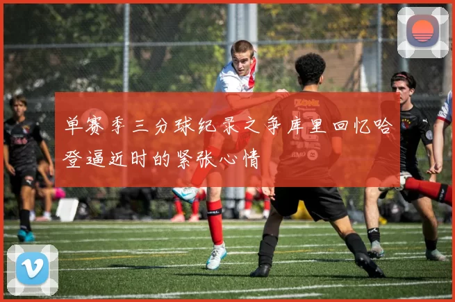 单赛季三分球纪录之争库里回忆哈登逼近时的紧张心情