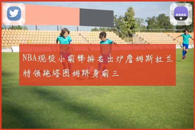 NBA现役小前锋排名出炉詹姆斯杜兰特领跑塔图姆跻身前三