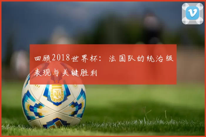 回顾2018世界杯:法国队的统治级表现与关键胜利
