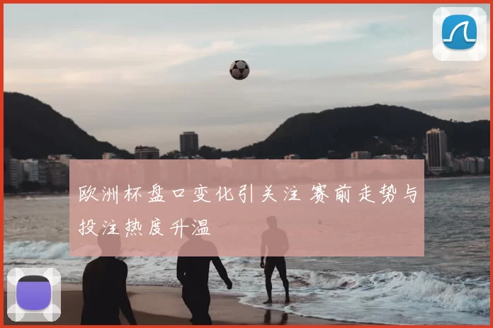 欧洲杯盘口变化引关注 赛前走势与投注热度升温