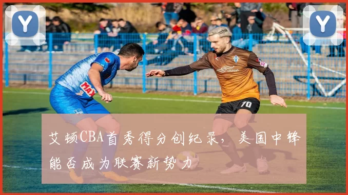 艾顿CBA首秀得分创纪录，美国中锋能否成为联赛新势力